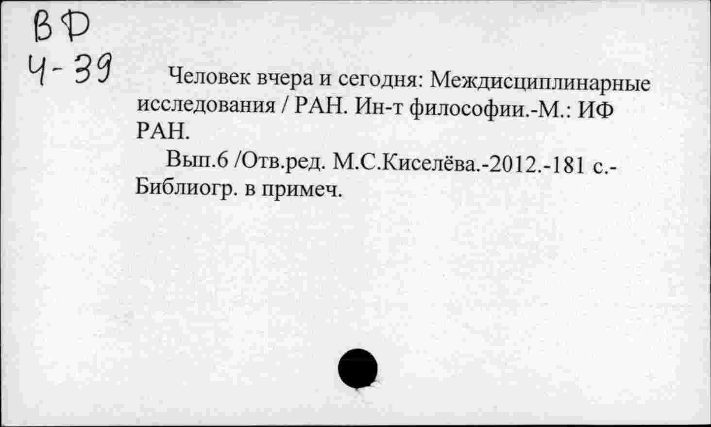 ﻿Человек вчера и сегодня: Междисциплинарные исследования / РАН. Ин-т философии.-М • ИФ РАН.
Вып.6 /Отв.ред. М.С.Киселёва.-2012.-181 с,-Библиогр. в примеч.